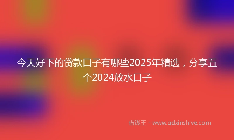 今天好下的贷款口子有哪些2025年精选，分享五个2024放水口子