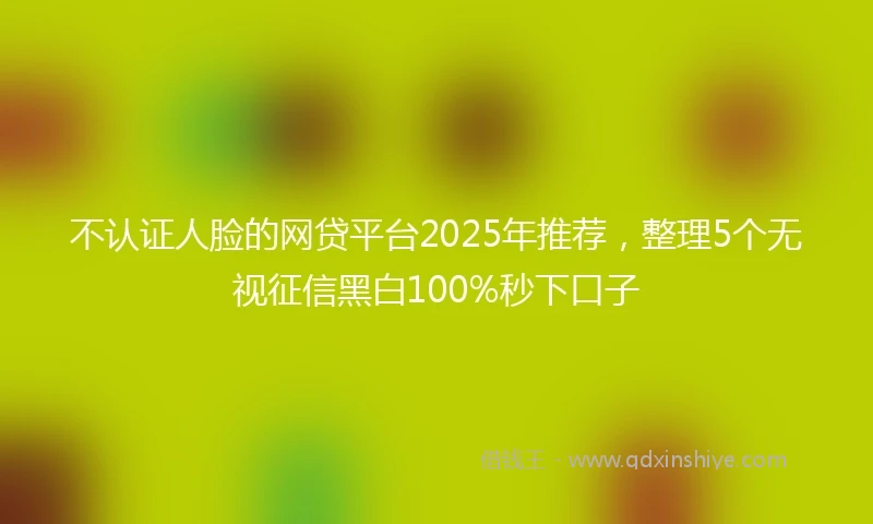 不认证人脸的网贷平台2025年推荐，整理5个无视征信黑白100%秒下口子