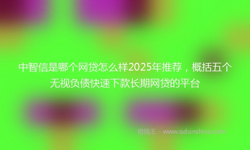 中智信是哪个网贷怎么样2025年推荐，概括五个无视负债快速下款长期网贷的平台