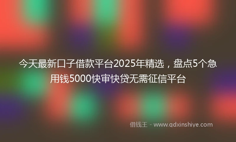 今天最新口子借款平台2025年精选，盘点5个急用钱5000快审快贷无需征信平台