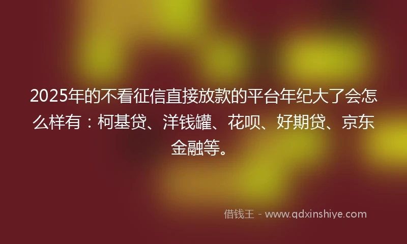 2025年的不看征信直接放款的平台年纪大了会怎么样有：柯基贷、洋钱罐、花呗、好期贷、京东金融等。