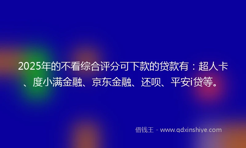 2025年的不看综合评分可下款的贷款有：超人卡、度小满金融、京东金融、还呗、平安i贷等。