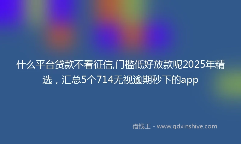 什么平台贷款不看征信,门槛低好放款呢2025年精选，汇总5个714无视逾期秒下的app