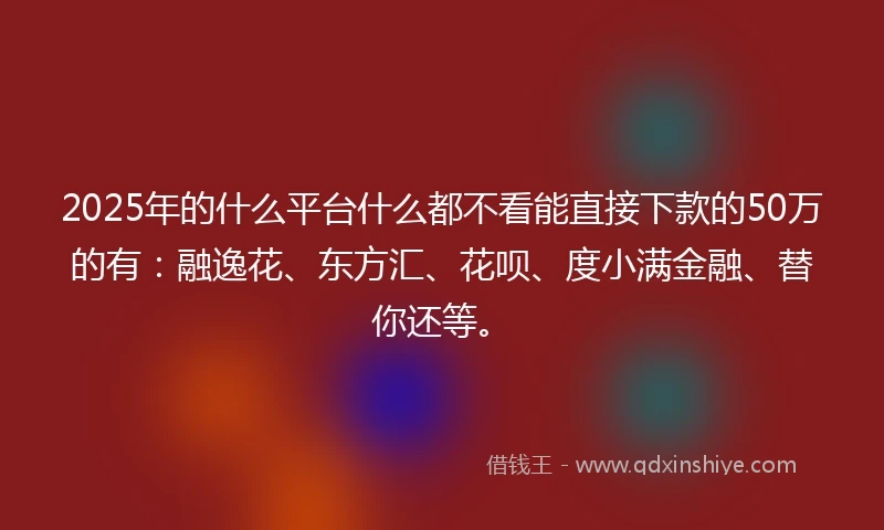 2025年的什么平台什么都不看能直接下款的50万的有：融逸花、东方汇、花呗、度小满金融、替你还等。