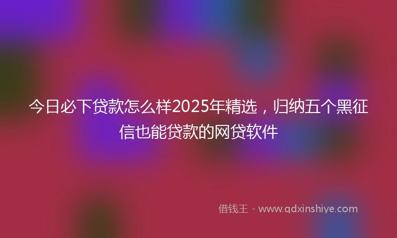 今日必下贷款怎么样2025年精选，归纳五个黑征信也能贷款的网贷软件