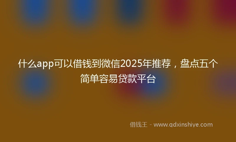什么app可以借钱到微信2025年推荐，盘点五个简单容易贷款平台