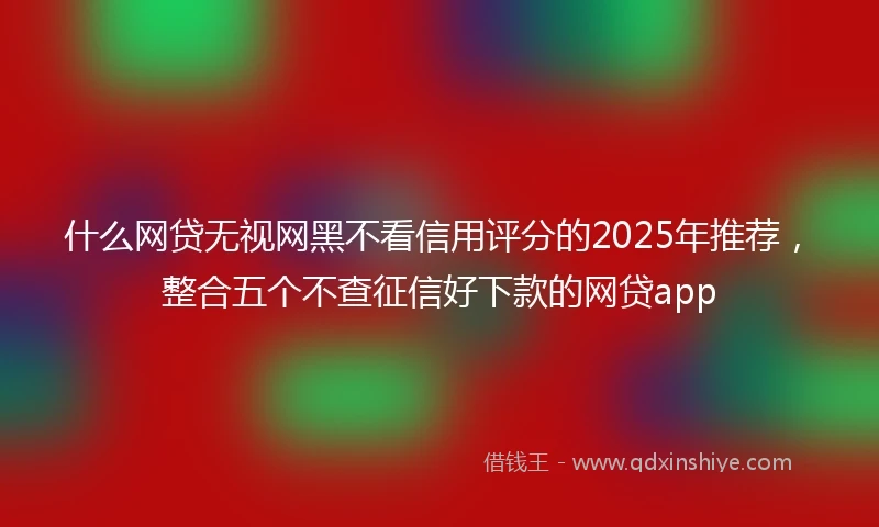 什么网贷无视网黑不看信用评分的2025年推荐，整合五个不查征信好下款的网贷app