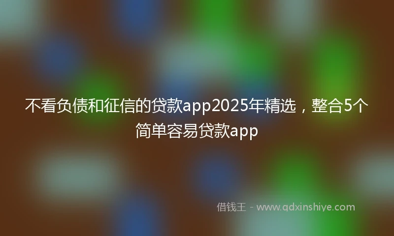 不看负债和征信的贷款app2025年精选，整合5个简单容易贷款app