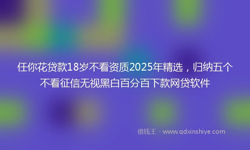 任你花贷款18岁不看资质2025年精选，归纳五个不看征信无视黑白百分百下款网贷软件