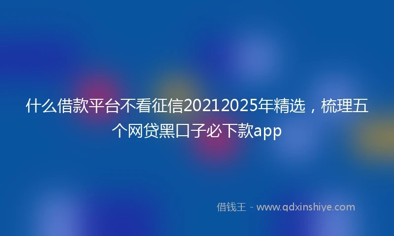 什么借款平台不看征信20212025年精选，梳理五个网贷黑口子必下款app