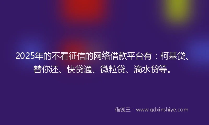 2025年的不看征信的网络借款平台有：柯基贷、替你还、快贷通、微粒贷、滴水贷等。