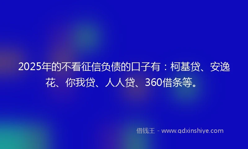 2025年的不看征信负债的口子有：柯基贷、安逸花、你我贷、人人贷、360借条等。