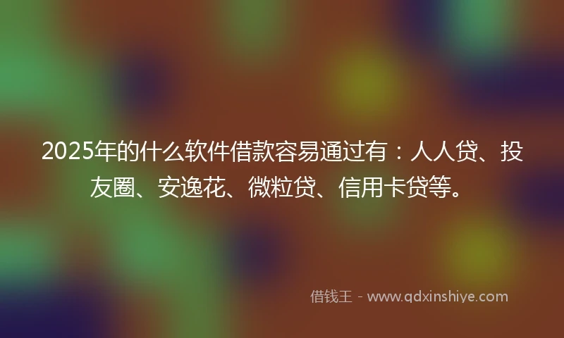 2025年的什么软件借款容易通过有：人人贷、投友圈、安逸花、微粒贷、信用卡贷等。