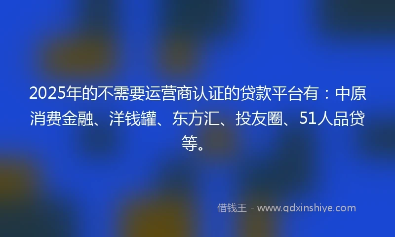 2025年的不需要运营商认证的贷款平台有：中原消费金融、洋钱罐、东方汇、投友圈、51人品贷等。