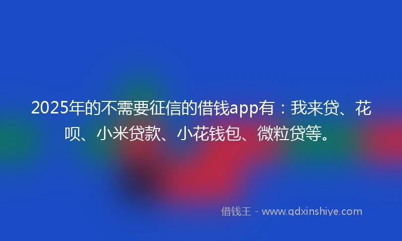2025年的不需要征信的借钱app有：我来贷、花呗、小米贷款、小花钱包、微粒贷等。