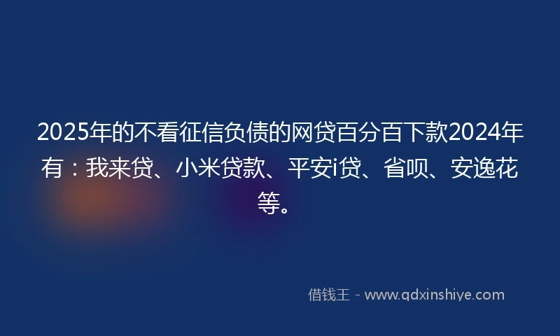 2025年的不看征信负债的网贷百分百下款2024年有：我来贷、小米贷款、平安i贷、省呗、安逸花等。