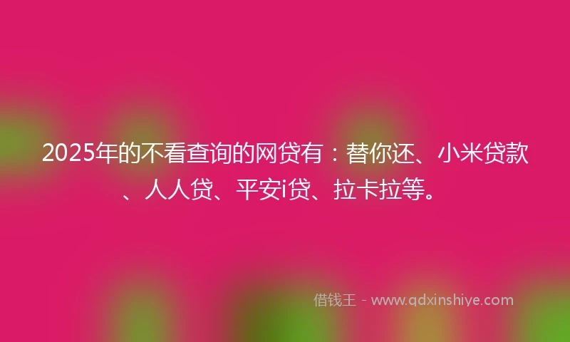 2025年的不看查询的网贷有：替你还、小米贷款、人人贷、平安i贷、拉卡拉等。