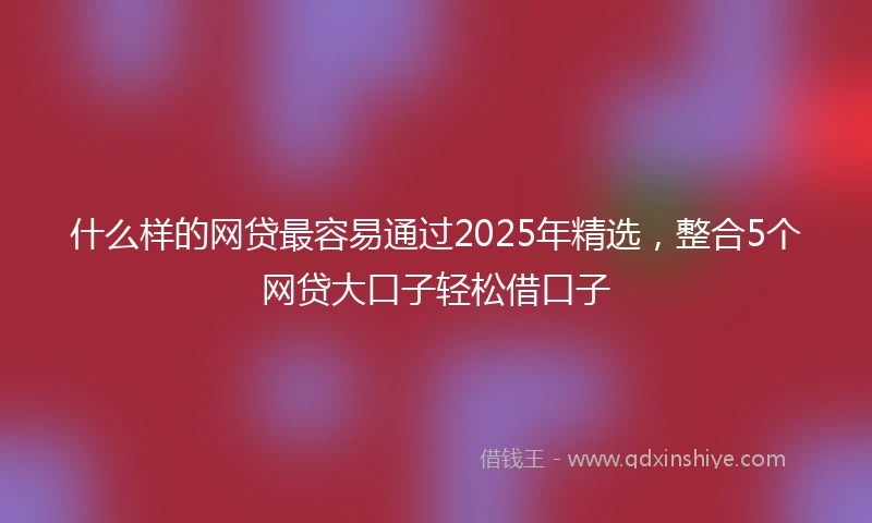 什么样的网贷最容易通过2025年精选，整合5个网贷大口子轻松借口子