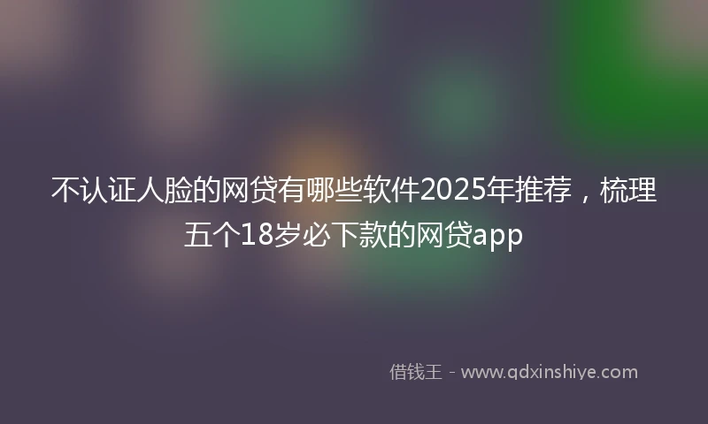 不认证人脸的网贷有哪些软件2025年推荐，梳理五个18岁必下款的网贷app