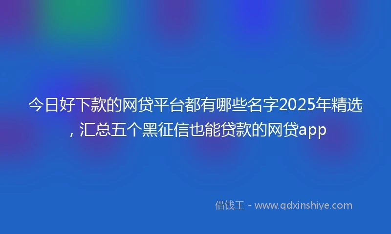 今日好下款的网贷平台都有哪些名字2025年精选，汇总五个黑征信也能贷款的网贷app