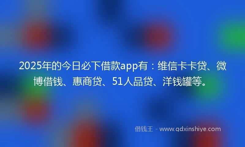 2025年的今日必下借款app有：维信卡卡贷、微博借钱、惠商贷、51人品贷、洋钱罐等。