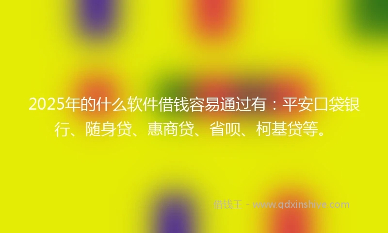 2025年的什么软件借钱容易通过有：平安口袋银行、随身贷、惠商贷、省呗、柯基贷等。