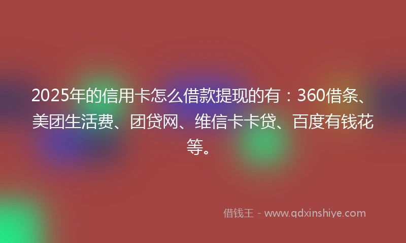 2025年的信用卡怎么借款提现的有：360借条、美团生活费、团贷网、维信卡卡贷、百度有钱花等。