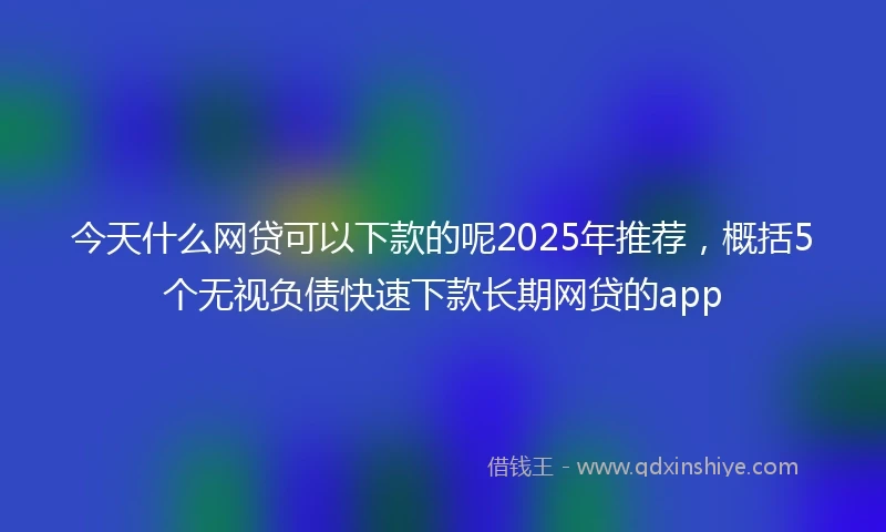 今天什么网贷可以下款的呢2025年推荐，概括5个无视负债快速下款长期网贷的app