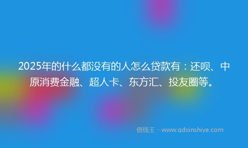 2025年的什么都没有的人怎么贷款有：还呗、中原消费金融、超人卡、东方汇、投友圈等。