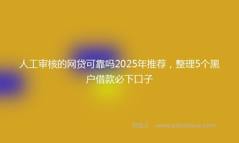 人工审核的网贷可靠吗2025年推荐，整理5个黑户借款必下口子