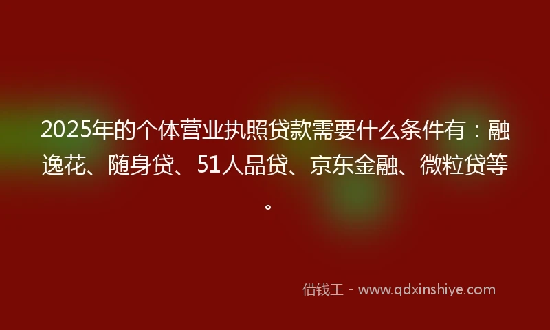 2025年的个体营业执照贷款需要什么条件有：融逸花、随身贷、51人品贷、京东金融、微粒贷等。