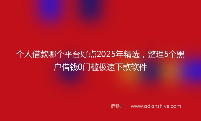 个人借款哪个平台好点2025年精选，整理5个黑户借钱0门槛极速下款软件