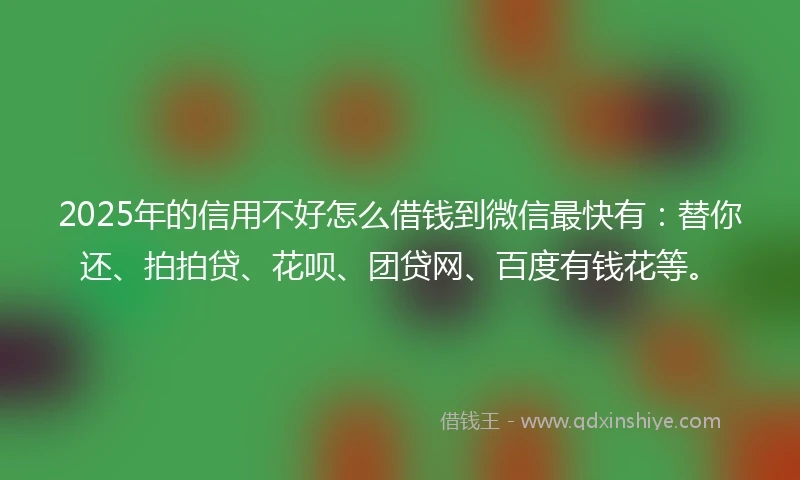 2025年的信用不好怎么借钱到微信最快有：替你还、拍拍贷、花呗、团贷网、百度有钱花等。