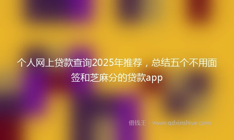 个人网上贷款查询2025年推荐，总结五个不用面签和芝麻分的贷款app