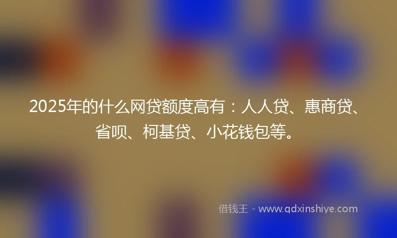 2025年的什么网贷额度高有：人人贷、惠商贷、省呗、柯基贷、小花钱包等。