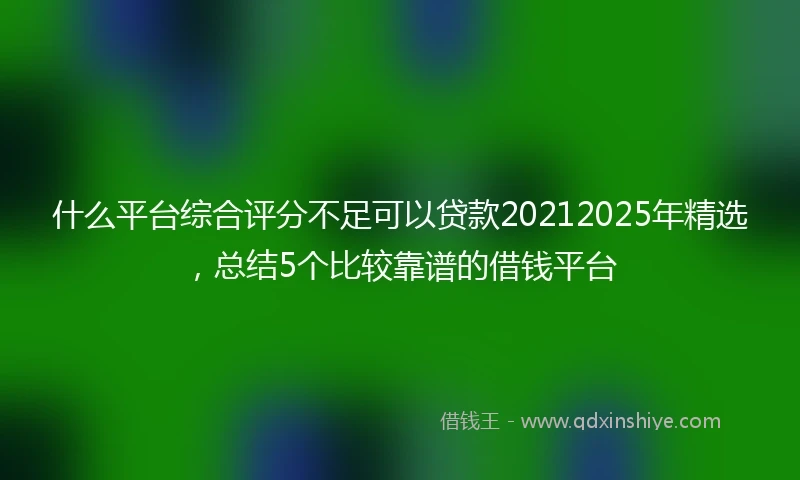 什么平台综合评分不足可以贷款20212025年精选，总结5个比较靠谱的借钱平台