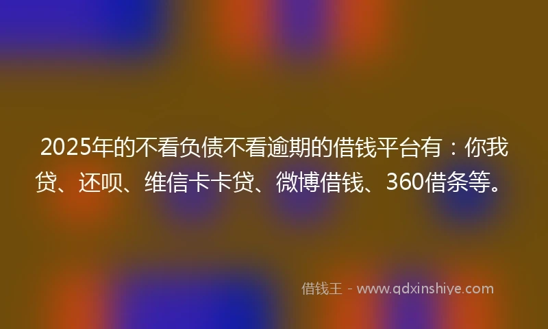 2025年的不看负债不看逾期的借钱平台有：你我贷、还呗、维信卡卡贷、微博借钱、360借条等。