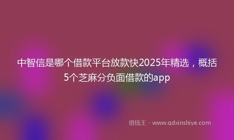 中智信是哪个借款平台放款快2025年精选，概括5个芝麻分负面借款的app