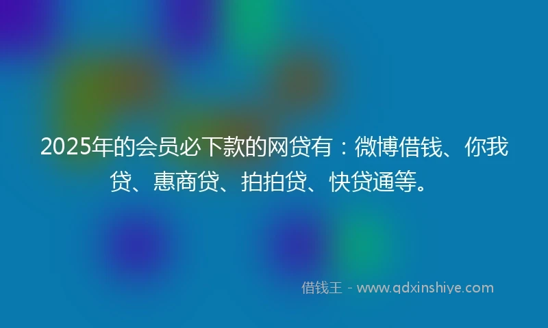 2025年的会员必下款的网贷有：微博借钱、你我贷、惠商贷、拍拍贷、快贷通等。