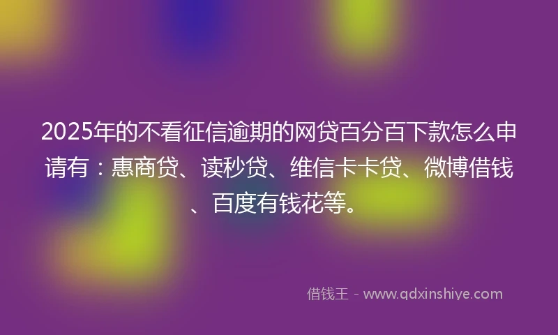 2025年的不看征信逾期的网贷百分百下款怎么申请有：惠商贷、读秒贷、维信卡卡贷、微博借钱、百度有钱花等。