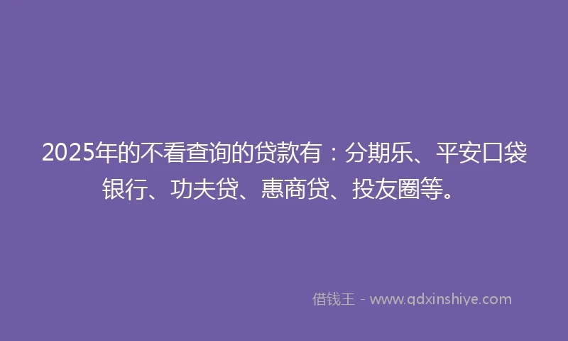 2025年的不看查询的贷款有：分期乐、平安口袋银行、功夫贷、惠商贷、投友圈等。