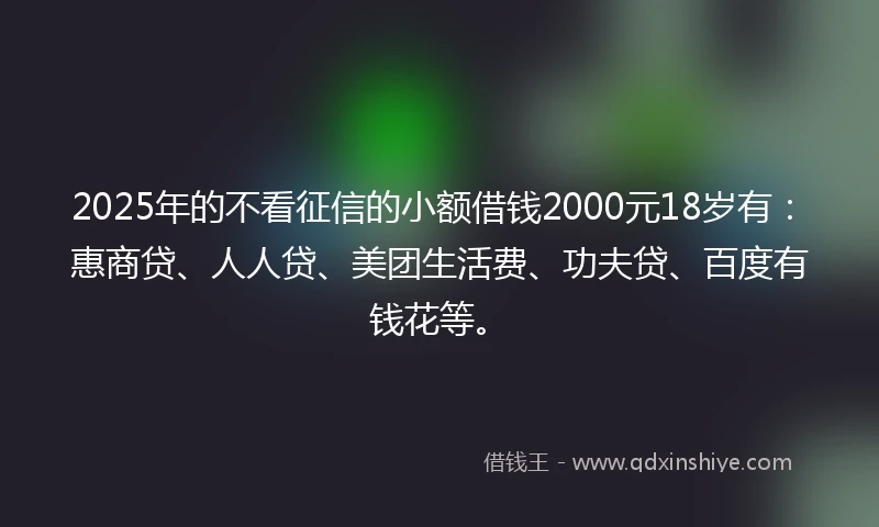 2025年的不看征信的小额借钱2000元18岁有：惠商贷、人人贷、美团生活费、功夫贷、百度有钱花等。