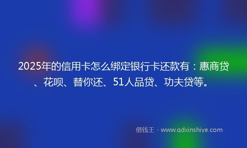 2025年的信用卡怎么绑定银行卡还款有：惠商贷、花呗、替你还、51人品贷、功夫贷等。