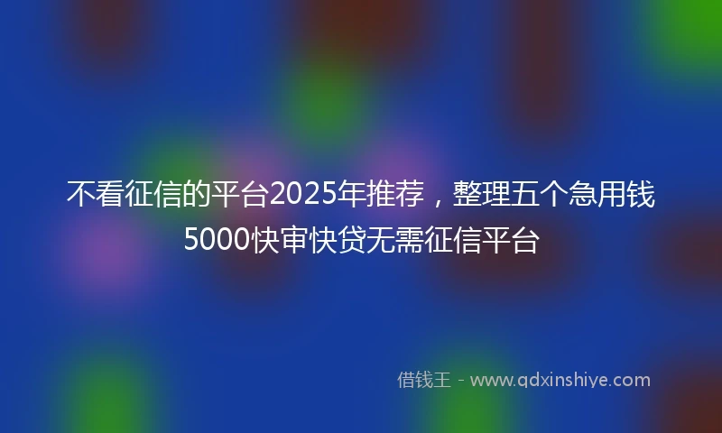 不看征信的平台2025年推荐，整理五个急用钱5000快审快贷无需征信平台