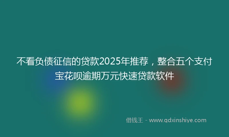 不看负债征信的贷款2025年推荐，整合五个支付宝花呗逾期万元快速贷款软件