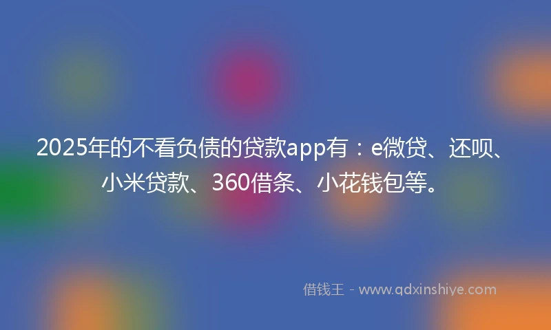 2025年的不看负债的贷款app有：e微贷、还呗、小米贷款、360借条、小花钱包等。