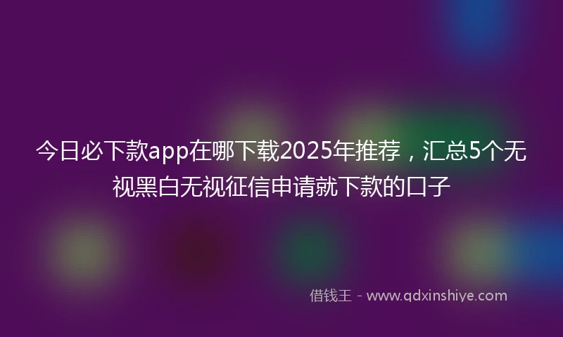 今日必下款app在哪下载2025年推荐，汇总5个无视黑白无视征信申请就下款的口子