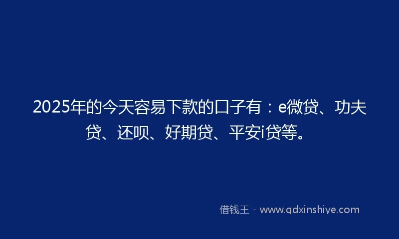 2025年的今天容易下款的口子有：e微贷、功夫贷、还呗、好期贷、平安i贷等。
