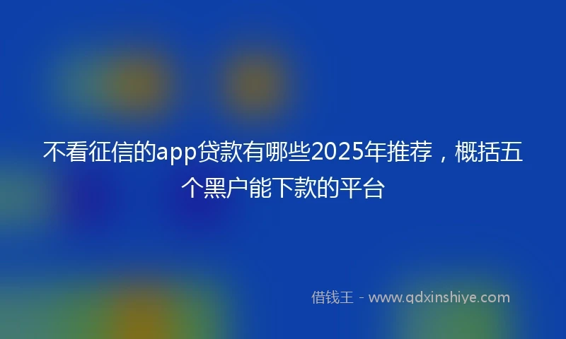 不看征信的app贷款有哪些2025年推荐,概括五个黑户能下款的平台