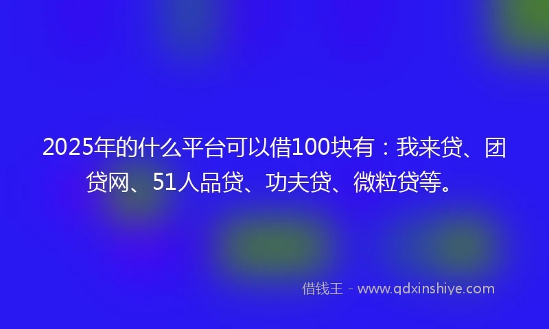 2025年的什么平台可以借100块有：我来贷、团贷网、51人品贷、功夫贷、微粒贷等。
